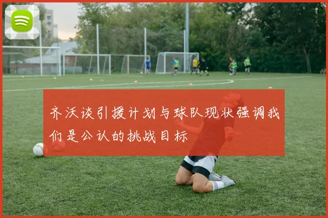 齐沃谈引援计划与球队现状强调我们是公认的挑战目标