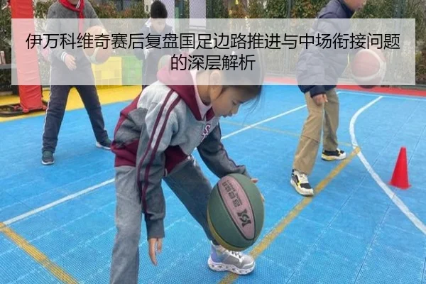 伊万科维奇赛后复盘国足边路推进与中场衔接问题的深层解析