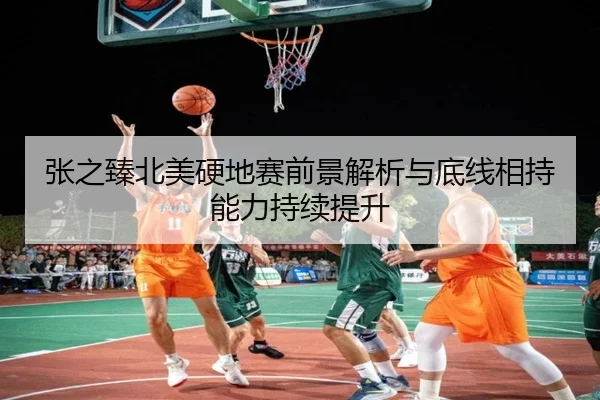 张之臻北美硬地赛前景解析与底线相持能力持续提升