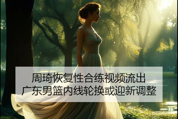 周琦恢复性合练视频流出 广东男篮内线轮换或迎新调整