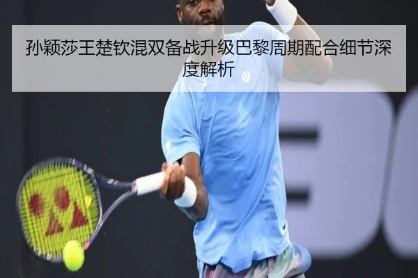 孙颖莎王楚钦混双备战升级巴黎周期配合细节深度解析